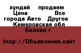 хундай 78 продаем › Цена ­ 650 000 - Все города Авто » Другое   . Кемеровская обл.,Белово г.